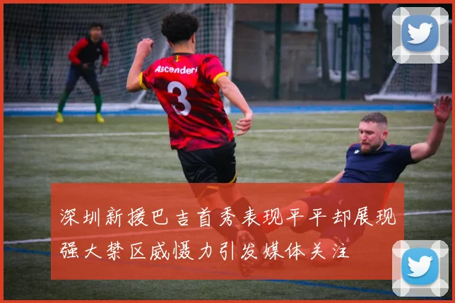 深圳新援巴吉首秀表现平平却展现强大禁区威慑力引发媒体关注