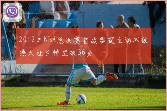 2012年NBA总决赛首战雷霆主场不敌热火杜兰特空砍36分