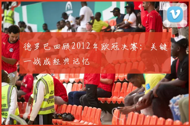 德罗巴回顾2012年欧冠决赛：关键一战成经典记忆