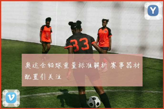 奥运会铅球重量标准解析 赛事器材配置引关注