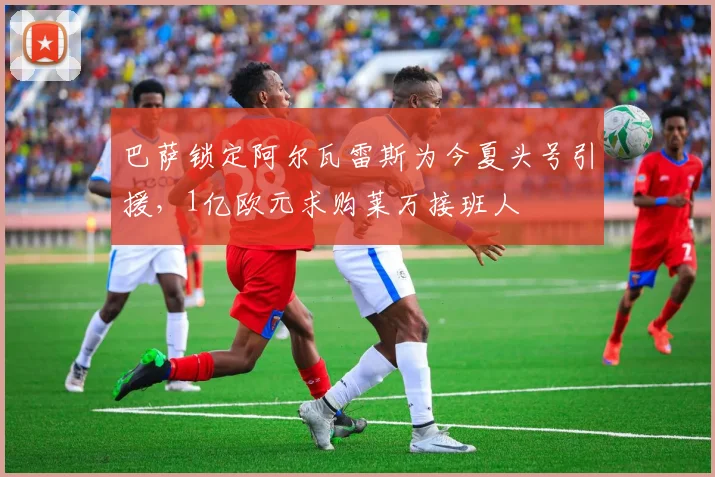 巴萨锁定阿尔瓦雷斯为今夏头号引援，1亿欧元求购莱万接班人