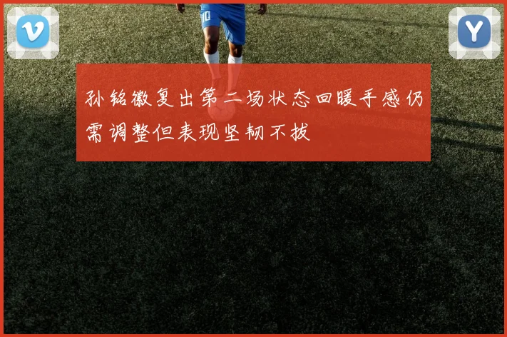孙铭徽复出第二场状态回暖手感仍需调整但表现坚韧不拔