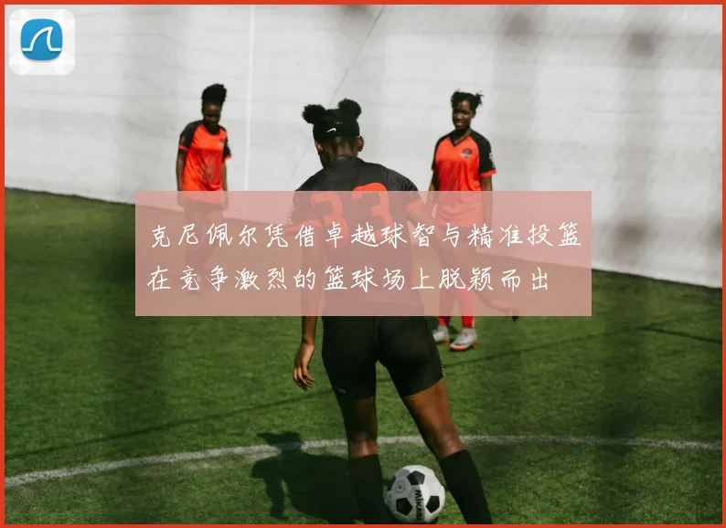 克尼佩尔凭借卓越球智与精准投篮在竞争激烈的篮球场上脱颖而出