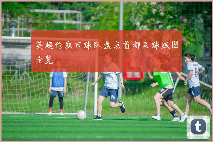 英超伦敦市球队盘点首都足球版图全览