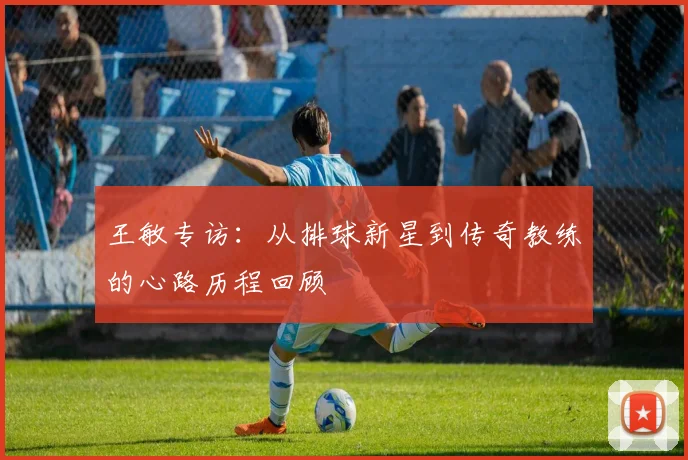 王敏专访：从排球新星到传奇教练的心路历程回顾