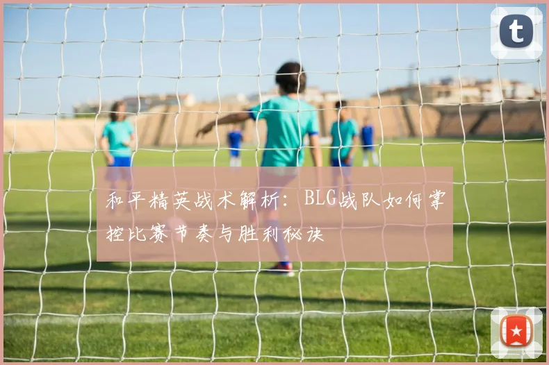 和平精英战术解析：BLG战队如何掌控比赛节奏与胜利秘诀