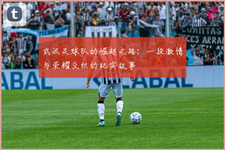 武汉足球队的崛起之路：一段激情与荣耀交织的纪实故事